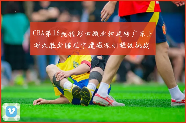CBA第16轮精彩回顾北控逆转广东上海大胜新疆辽宁遭遇深圳强敌挑战