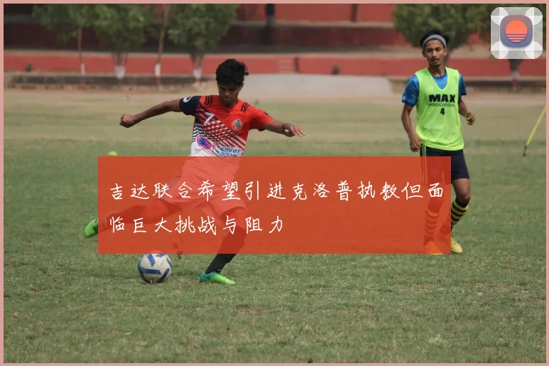 吉达联合希望引进克洛普执教但面临巨大挑战与阻力