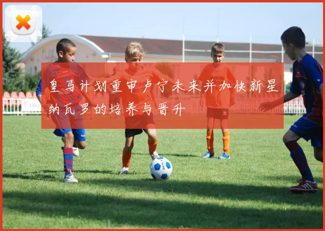 皇马计划重审卢宁未来并加快新星纳瓦罗的培养与晋升