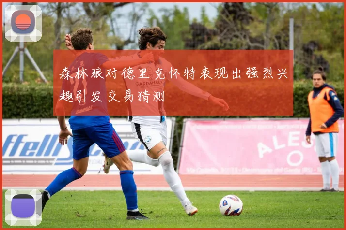 森林狼对德里克怀特表现出强烈兴趣引发交易猜测
