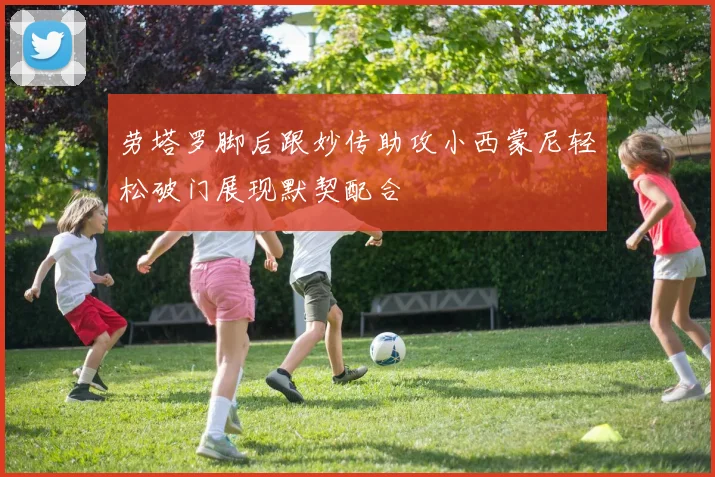 劳塔罗脚后跟妙传助攻小西蒙尼轻松破门展现默契配合