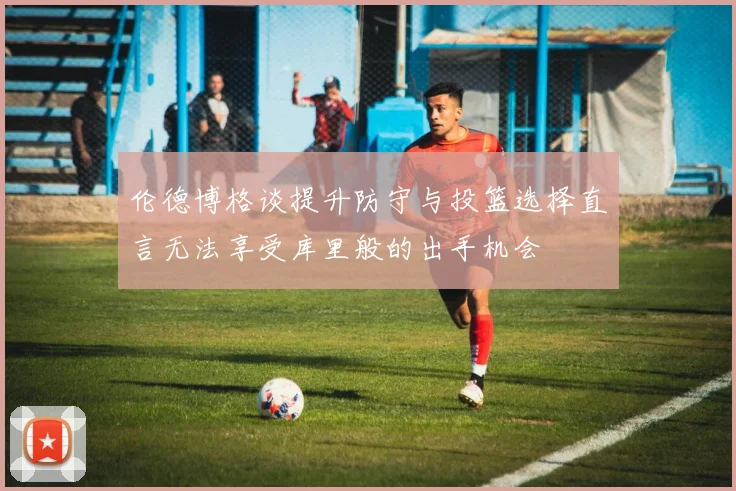伦德博格谈提升防守与投篮选择直言无法享受库里般的出手机会