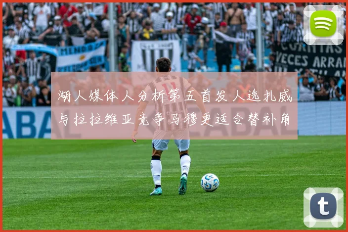 湖人媒体人分析第五首发人选扎威与拉拉维亚竞争马穆更适合替补角色