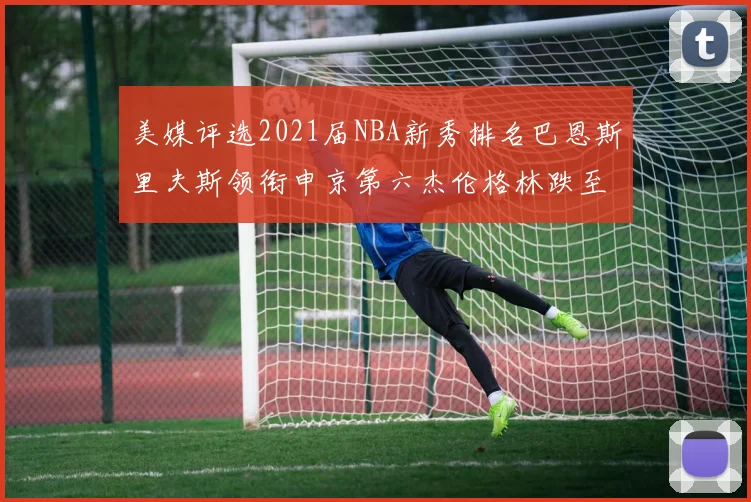 美媒评选2021届NBA新秀排名巴恩斯里夫斯领衔申京第六杰伦格林跌至第九