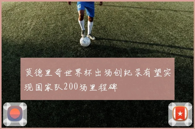 莫德里奇世界杯出场创纪录有望实现国家队200场里程碑