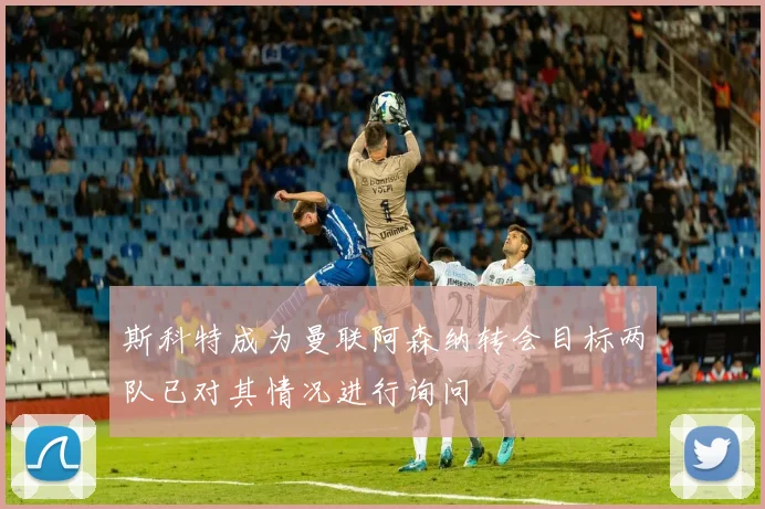 斯科特成为曼联阿森纳转会目标两队已对其情况进行询问