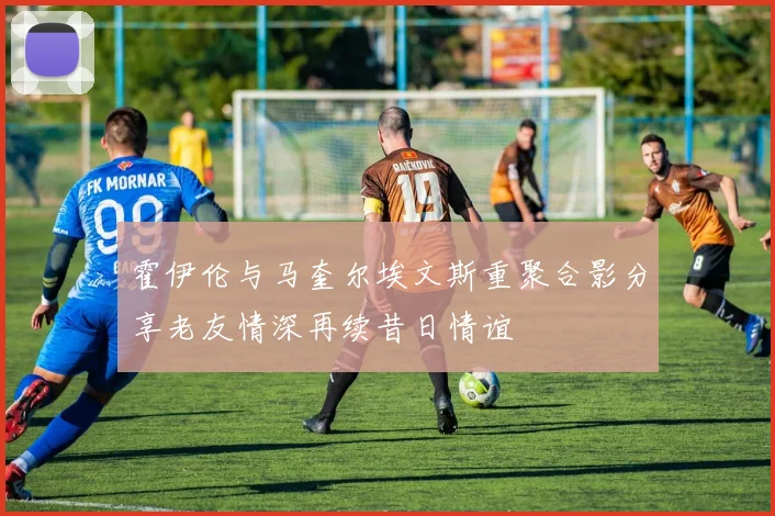 霍伊伦与马奎尔埃文斯重聚合影分享老友情深再续昔日情谊