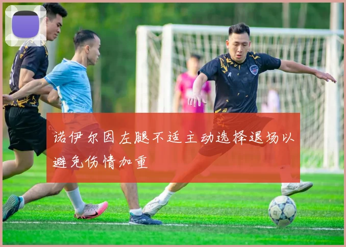 诺伊尔因左腿不适主动选择退场以避免伤情加重