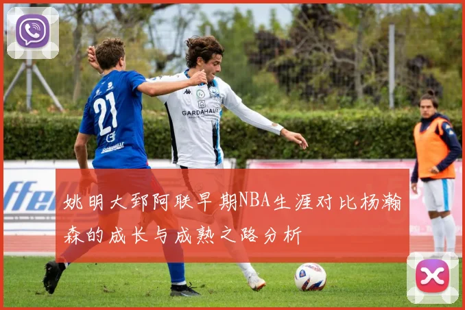 姚明大郅阿联早期NBA生涯对比杨瀚森的成长与成熟之路分析