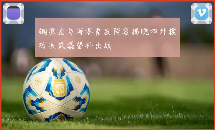 铜梁龙与海港首发阵容揭晓四外援对决武磊替补出战