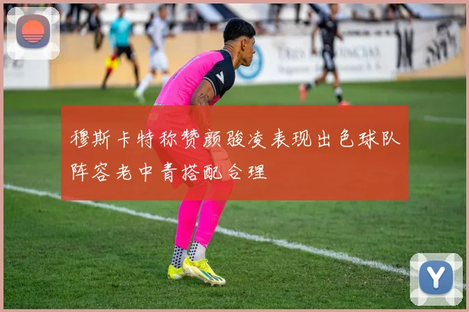 穆斯卡特称赞颜骏凌表现出色球队阵容老中青搭配合理