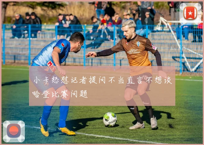 小卡怒怼记者提问不当直言不想谈哈登比赛问题
