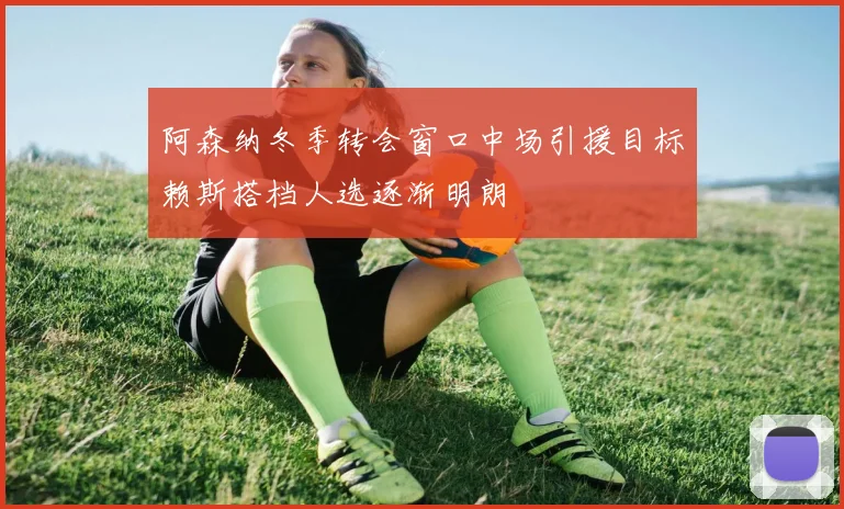 阿森纳冬季转会窗口中场引援目标赖斯搭档人选逐渐明朗