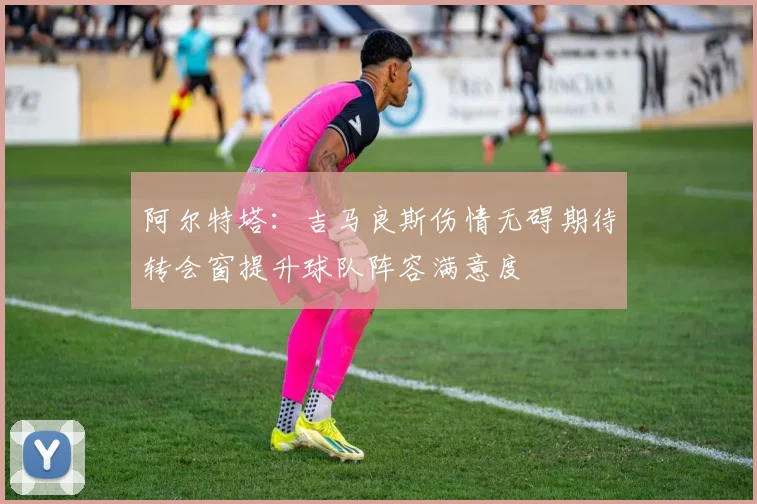 阿尔特塔：吉马良斯伤情无碍期待转会窗提升球队阵容满意度