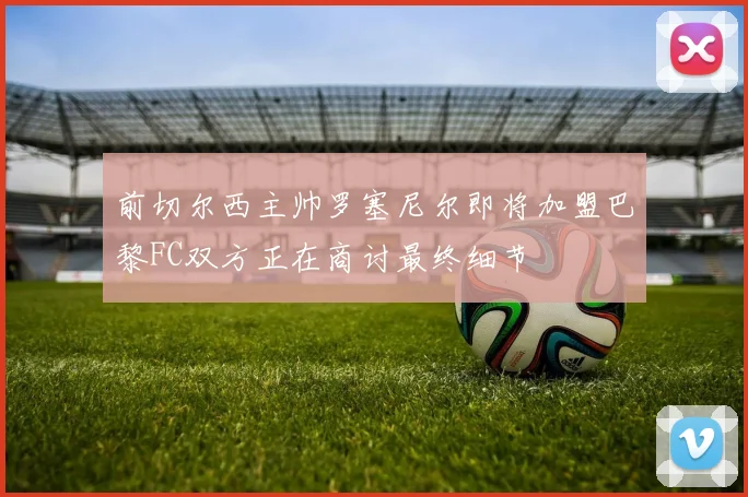 前切尔西主帅罗塞尼尔即将加盟巴黎FC双方正在商讨最终细节