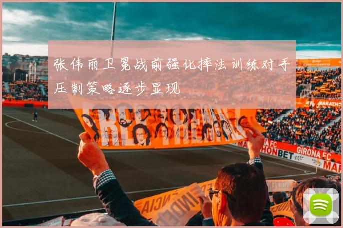 张伟丽卫冕战前强化摔法训练对手压制策略逐步显现