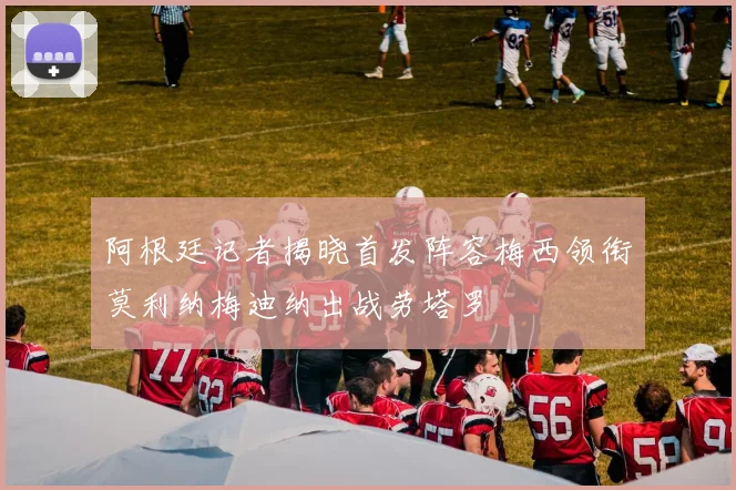 阿根廷记者揭晓首发阵容梅西领衔莫利纳梅迪纳出战劳塔罗