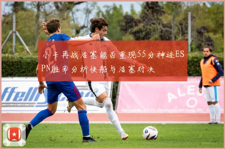 小卡再战活塞能否重现55分神迹ESPN胜率分析快船与活塞对决