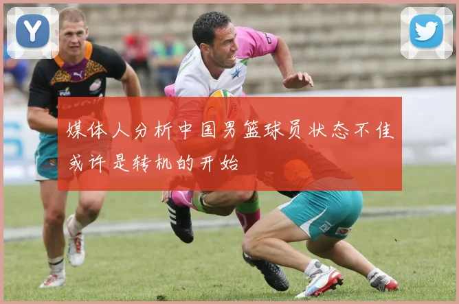 媒体人分析中国男篮球员状态不佳或许是转机的开始