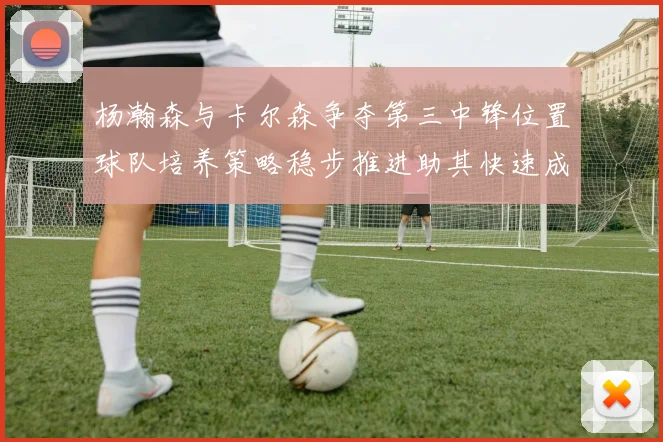 杨瀚森与卡尔森争夺第三中锋位置球队培养策略稳步推进助其快速成长