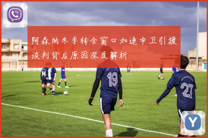 阿森纳冬季转会窗口加速中卫引援谈判背后原因深度解析