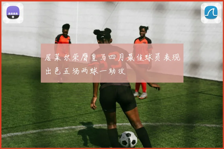 居莱尔荣膺皇马四月最佳球员表现出色五场两球一助攻