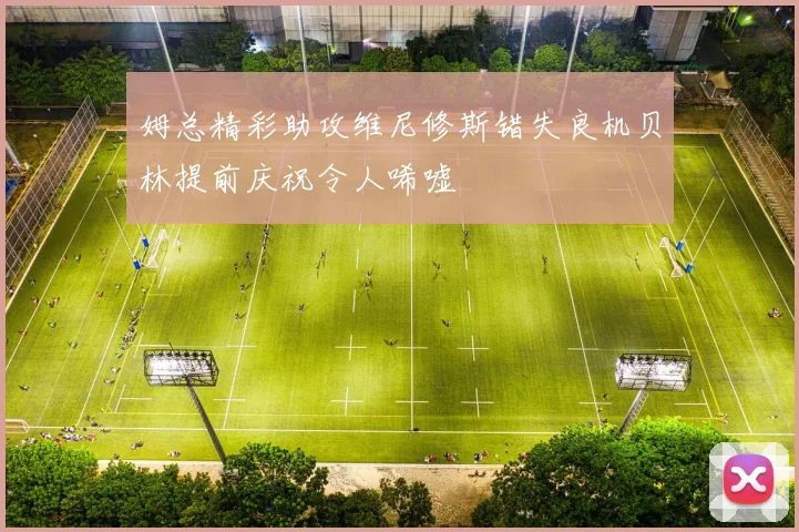 姆总精彩助攻维尼修斯错失良机贝林提前庆祝令人唏嘘